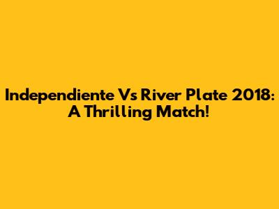Independiente Vs River Plate 2018: A Thrilling Match!