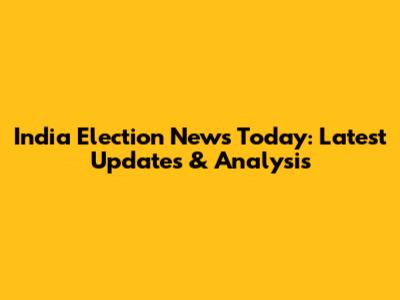 India Election News Today: Latest Updates & Analysis