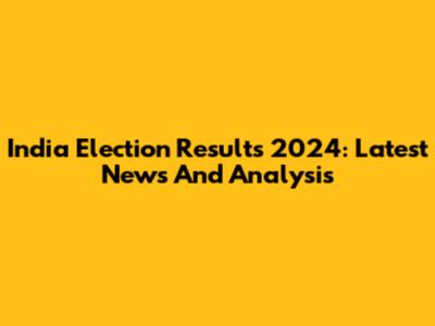 India Election Results 2024: Latest News And Analysis