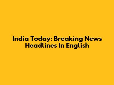 India Today: Breaking News Headlines In English