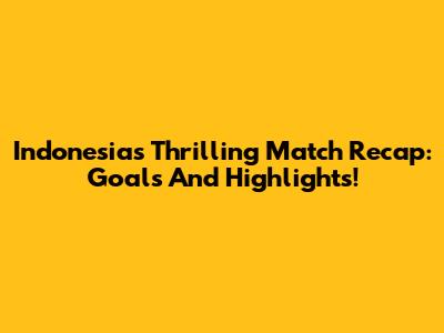 Indonesia's Thrilling Match Recap: Goals And Highlights!