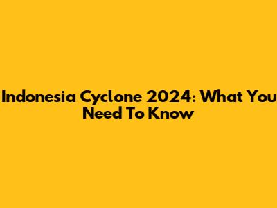 Indonesia Cyclone 2024: What You Need To Know