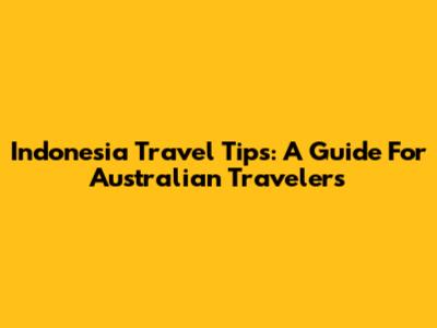 Indonesia Travel Tips: A Guide For Australian Travelers
