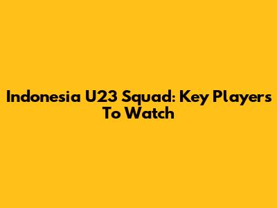 Indonesia U23 Squad: Key Players To Watch