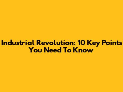 Industrial Revolution: 10 Key Points You Need To Know