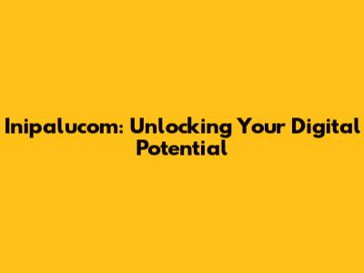 Inipalucom: Unlocking Your Digital Potential