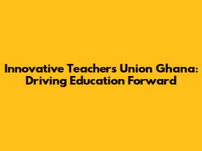 Innovative Teachers Union Ghana: Driving Education Forward