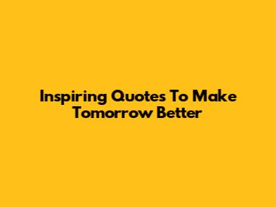 Inspiring Quotes To Make Tomorrow Better