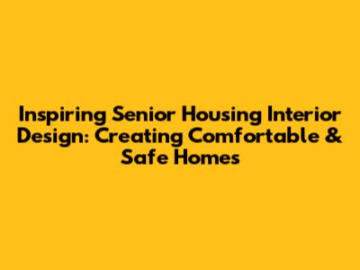 Inspiring Senior Housing Interior Design: Creating Comfortable & Safe Homes