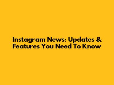 Instagram News: Updates & Features You Need To Know