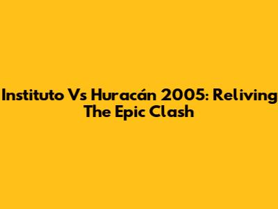 Instituto Vs Huracán 2005: Reliving The Epic Clash