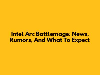 Intel Arc Battlemage: News, Rumors, And What To Expect