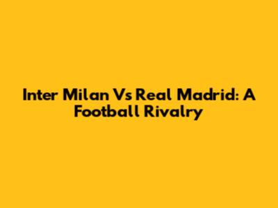 Inter Milan Vs Real Madrid: A Football Rivalry