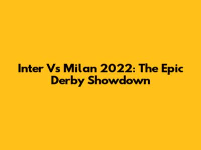 Inter Vs Milan 2022: The Epic Derby Showdown