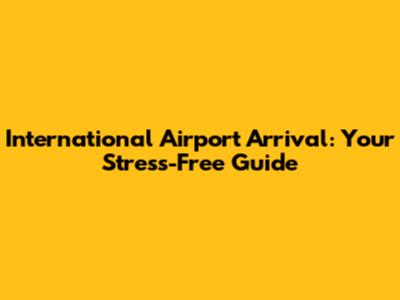International Airport Arrival: Your Stress-Free Guide
