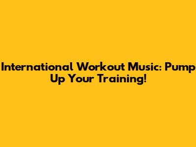 International Workout Music: Pump Up Your Training!