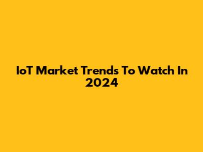 IoT Market Trends To Watch In 2024