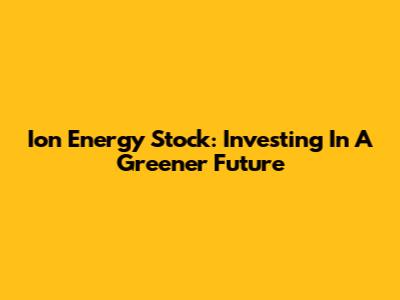 Ion Energy Stock: Investing In A Greener Future