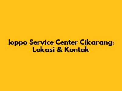 Ioppo Service Center Cikarang: Lokasi & Kontak