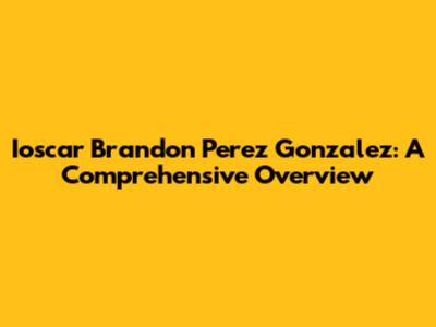 Ioscar Brandon Perez Gonzalez: A Comprehensive Overview