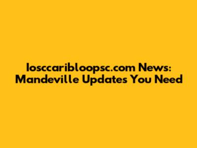 Iosccaribloopsc.com News: Mandeville Updates You Need