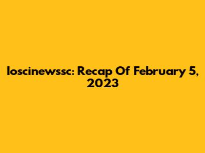 Ioscinewssc: Recap Of February 5, 2023