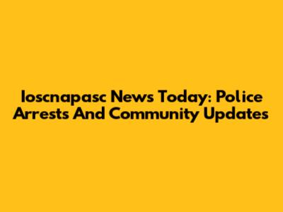 Ioscnapasc News Today: Police Arrests And Community Updates