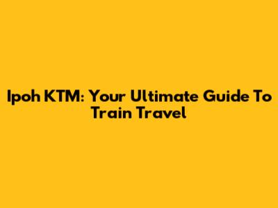 Ipoh KTM: Your Ultimate Guide To Train Travel