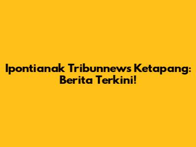 Ipontianak Tribunnews Ketapang: Berita Terkini!