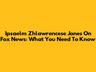 Ipsaelm Zhlawrencese Jones On Fox News: What You Need To Know