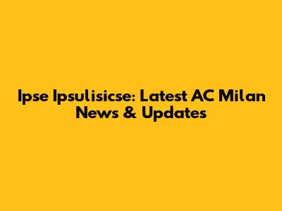 Ipse Ipsulisicse: Latest AC Milan News & Updates