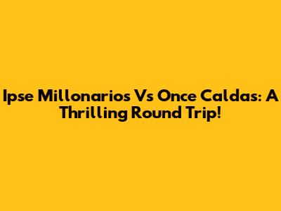 Ipse Millonarios Vs Once Caldas: A Thrilling Round Trip!