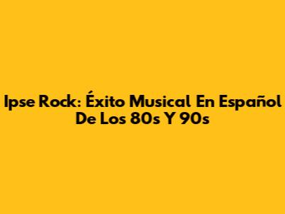 Ipse Rock: Éxito Musical En Español De Los 80s Y 90s