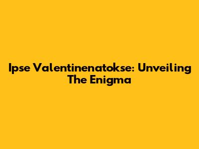 Ipse Valentinenatokse: Unveiling The Enigma