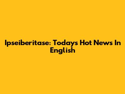 Ipseiberitase: Today's Hot News In English