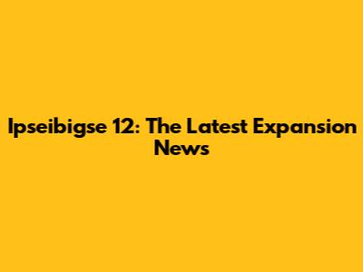 Ipseibigse 12: The Latest Expansion News