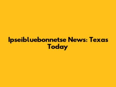 Ipseibluebonnetse News: Texas Today