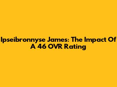 Ipseibronnyse James: The Impact Of A 46 OVR Rating