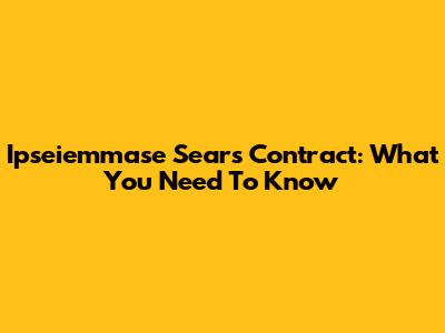 Ipseiemmase Sears Contract: What You Need To Know