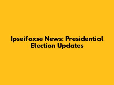 Ipseifoxse News: Presidential Election Updates