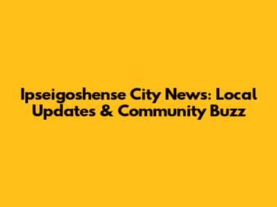 Ipseigoshense City News: Local Updates & Community Buzz