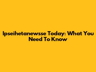 Ipseihetanewsse Today: What You Need To Know