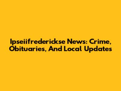 Ipseiifrederickse News: Crime, Obituaries, And Local Updates