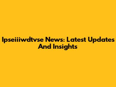 Ipseiiiwdtvse News: Latest Updates And Insights