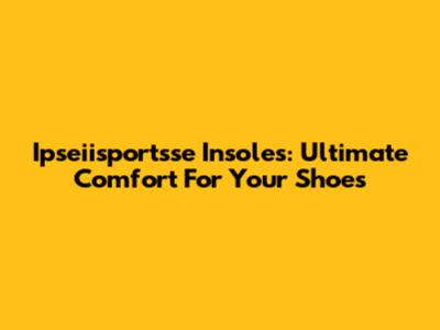 Ipseiisportsse Insoles: Ultimate Comfort For Your Shoes