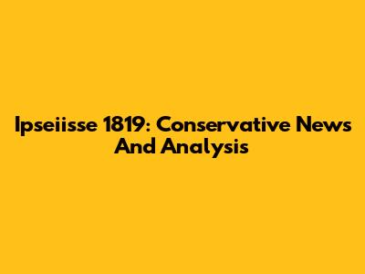 Ipseiisse 1819: Conservative News And Analysis