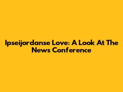 Ipseijordanse Love: A Look At The News Conference