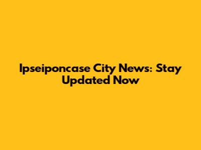 Ipseiponcase City News: Stay Updated Now