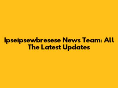 Ipseipsewbresese News Team: All The Latest Updates
