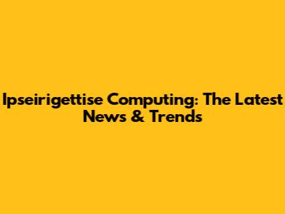 Ipseirigettise Computing: The Latest News & Trends